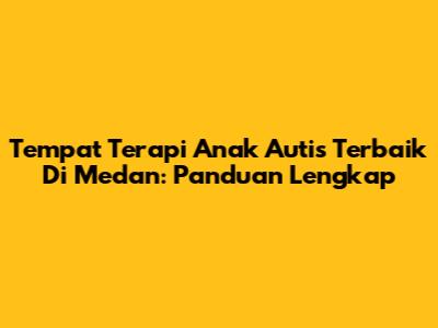 Tempat Terapi Anak Autis Terbaik Di Medan: Panduan Lengkap
