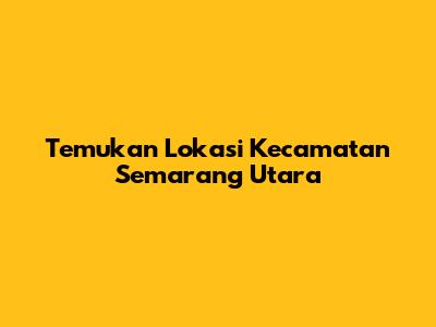 Temukan Lokasi Kecamatan Semarang Utara
