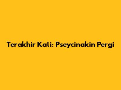 Terakhir Kali: Pseycinakin Pergi