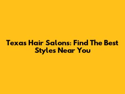 Texas Hair Salons: Find The Best Styles Near You