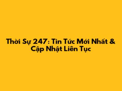 Thời Sự 247: Tin Tức Mới Nhất & Cập Nhật Liên Tục