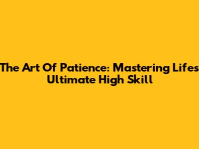 The Art Of Patience: Mastering Life's Ultimate High Skill