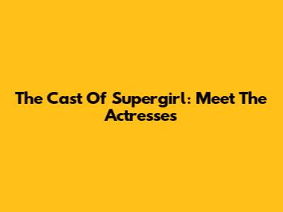 The Cast Of Supergirl: Meet The Actresses