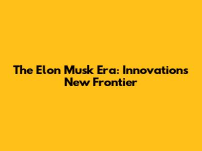 The Elon Musk Era: Innovation's New Frontier