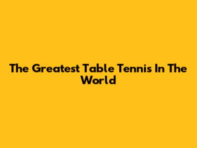 The Greatest Table Tennis In The World