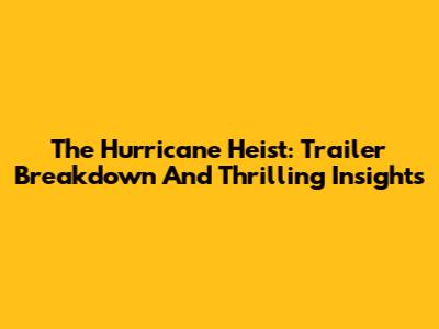 The Hurricane Heist: Trailer Breakdown And Thrilling Insights