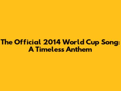 The Official 2014 World Cup Song: A Timeless Anthem