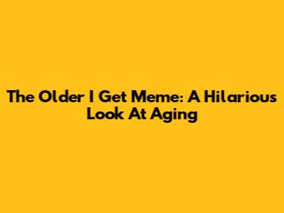 The Older I Get Meme: A Hilarious Look At Aging