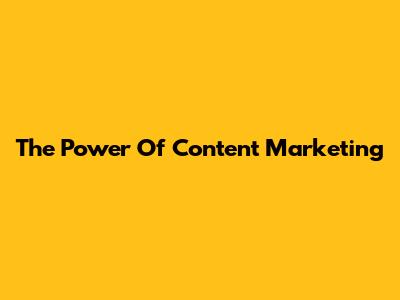 The Power Of Content Marketing