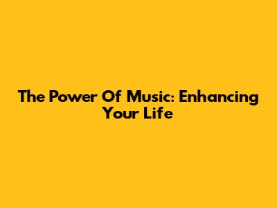 The Power Of Music: Enhancing Your Life