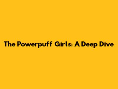 The Powerpuff Girls: A Deep Dive