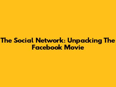 The Social Network: Unpacking The Facebook Movie