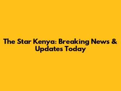 The Star Kenya: Breaking News & Updates Today