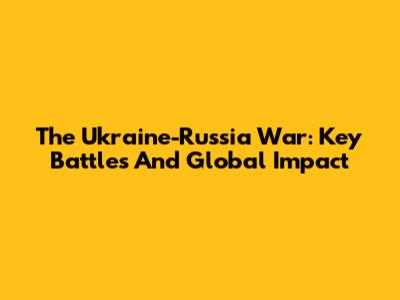 The Ukraine-Russia War: Key Battles And Global Impact