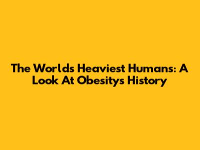 The World's Heaviest Humans: A Look At Obesity's History