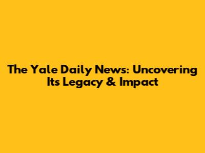 The Yale Daily News: Uncovering Its Legacy & Impact