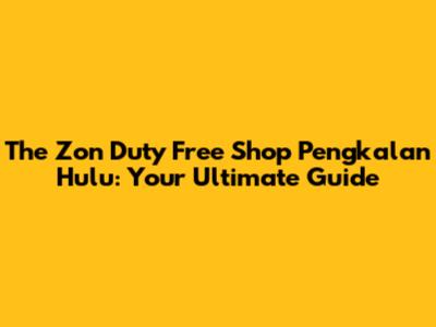 The Zon Duty Free Shop Pengkalan Hulu: Your Ultimate Guide
