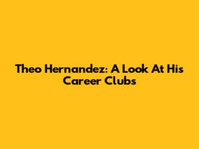 Theo Hernandez: A Look At His Career Clubs