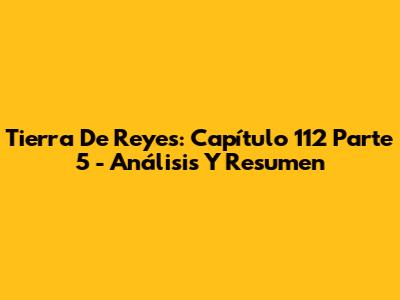 Tierra De Reyes: Capítulo 112 Parte 5 - Análisis Y Resumen