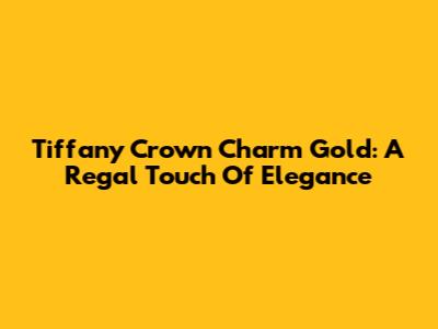 Tiffany Crown Charm Gold: A Regal Touch Of Elegance