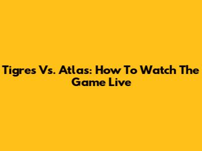 Tigres Vs. Atlas: How To Watch The Game Live