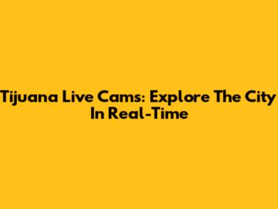 Tijuana Live Cams: Explore The City In Real-Time