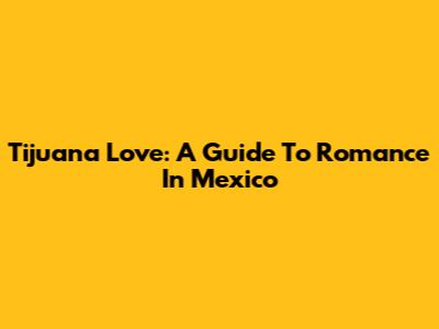 Tijuana Love: A Guide To Romance In Mexico