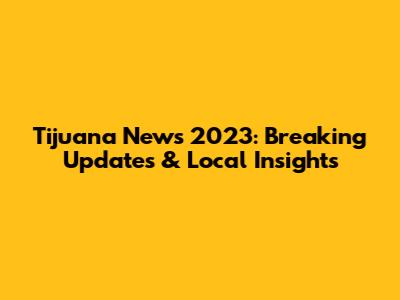 Tijuana News 2023: Breaking Updates & Local Insights