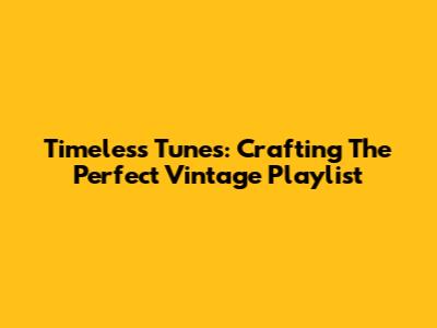 Timeless Tunes: Crafting The Perfect Vintage Playlist