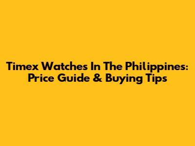 Timex Watches In The Philippines: Price Guide & Buying Tips