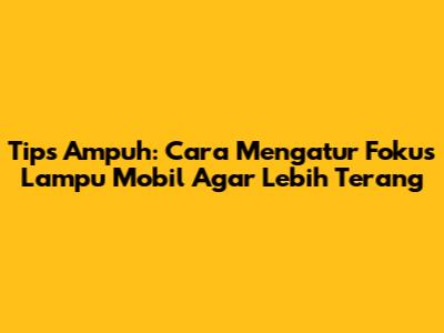 Tips Ampuh: Cara Mengatur Fokus Lampu Mobil Agar Lebih Terang