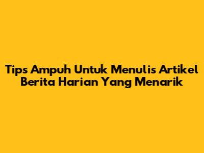 Tips Ampuh Untuk Menulis Artikel Berita Harian Yang Menarik
