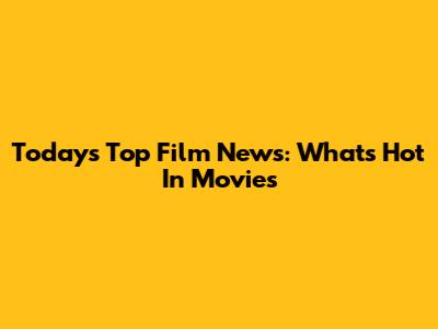 Today's Top Film News: What's Hot In Movies