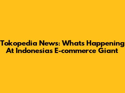 Tokopedia News: What's Happening At Indonesia's E-commerce Giant
