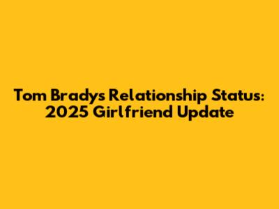 Tom Brady's Relationship Status: 2025 Girlfriend Update