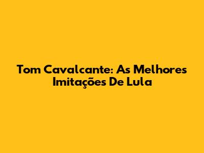 Tom Cavalcante: As Melhores Imitações De Lula