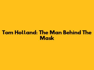 Tom Holland: The Man Behind The Mask