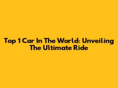Top 1 Car In The World: Unveiling The Ultimate Ride