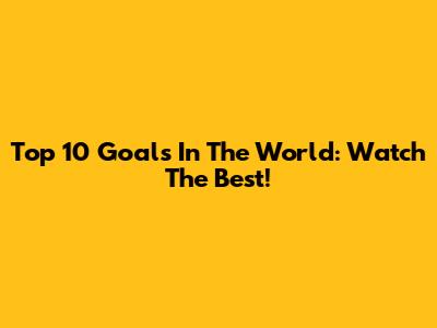 Top 10 Goals In The World: Watch The Best!