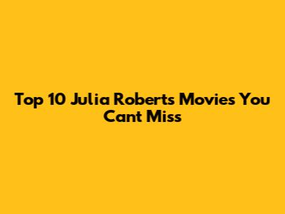 Top 10 Julia Roberts Movies You Can't Miss