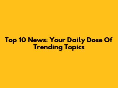 Top 10 News: Your Daily Dose Of Trending Topics