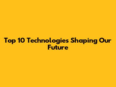 Top 10 Technologies Shaping Our Future