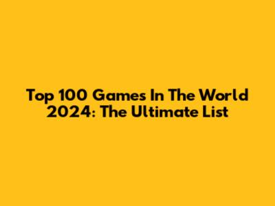 Top 100 Games In The World 2024: The Ultimate List