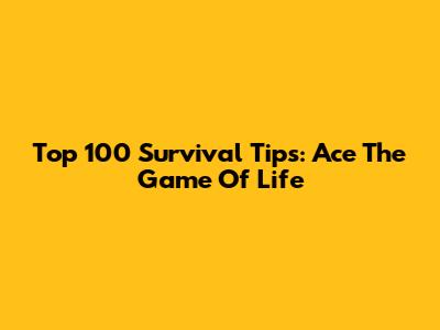 Top 100 Survival Tips: Ace The Game Of Life