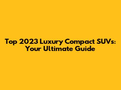 Top 2023 Luxury Compact SUVs: Your Ultimate Guide