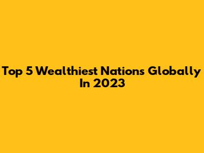 Top 5 Wealthiest Nations Globally In 2023