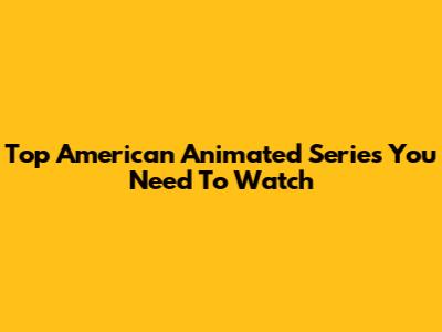 Top American Animated Series You Need To Watch