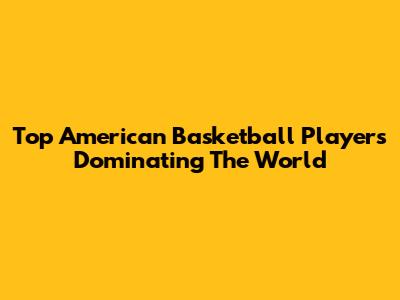 Top American Basketball Players Dominating The World