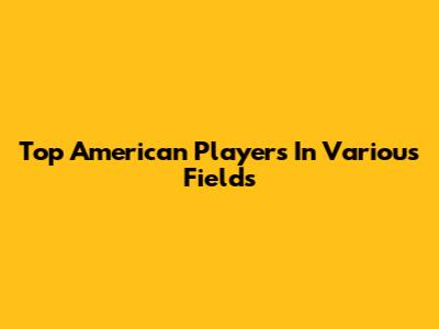 Top American Players In Various Fields