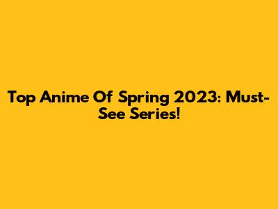 Top Anime Of Spring 2023: Must-See Series!